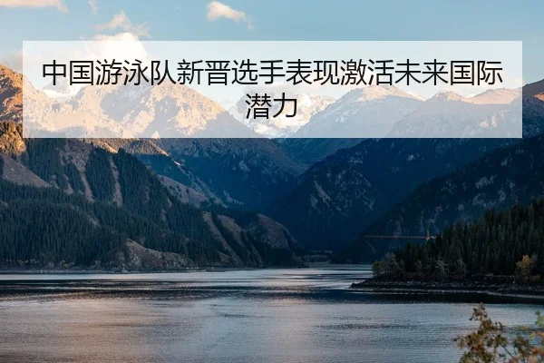 中国游泳队新晋选手表现激活未来国际潜力